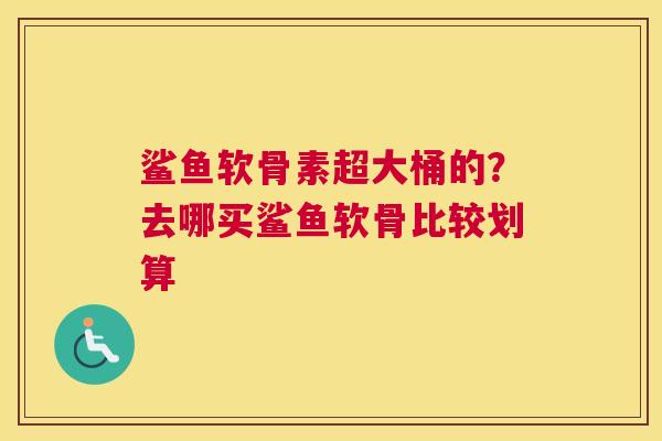 鲨鱼软骨素超大桶的？去哪买鲨鱼软骨比较划算