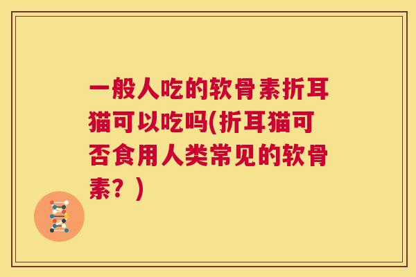 一般人吃的软骨素折耳猫可以吃吗(折耳猫可否食用人类常见的软骨素?) 一般人吃的软骨素折耳猫可以吃吗(折耳猫可否食用人类常见的软骨素?)