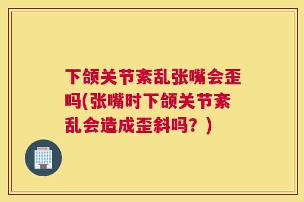 下颌关节紊乱张嘴会歪吗(张嘴时下颌关节紊乱会造成歪斜吗？)