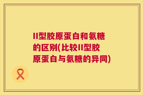 II型胶原蛋白和氨糖的区别(比较II型胶原蛋白与氨糖的异同)