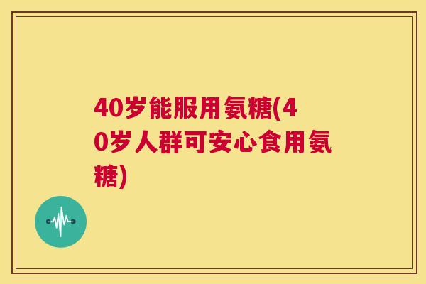 40岁能服用氨糖(40岁人群可安心食用氨糖)