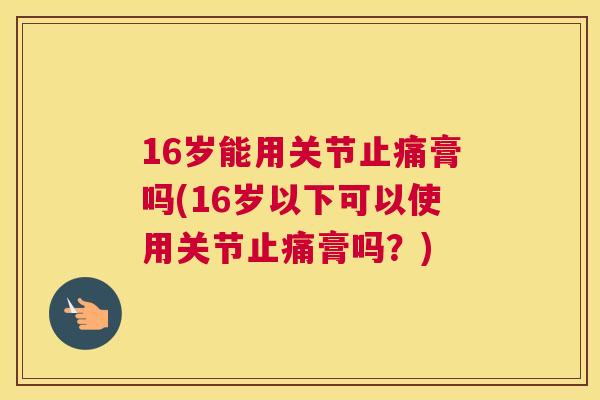 16岁能用关节止痛膏吗(16岁以下可以使用关节止痛膏吗？)