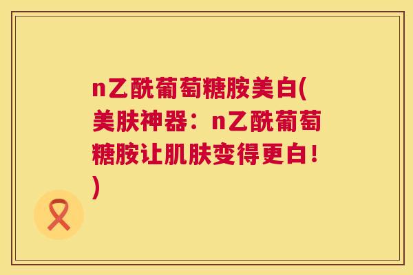 n乙酰葡萄糖胺美白(美肤神器：n乙酰葡萄糖胺让变得更白！)