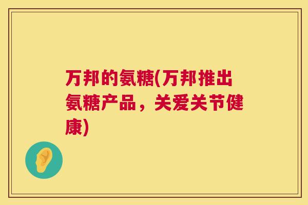 万邦的氨糖(万邦推出氨糖产品，关爱关节健康)