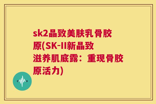 sk2晶致美肤乳骨胶原(SK-II新晶致滋养肌底露：重现骨胶原活力)