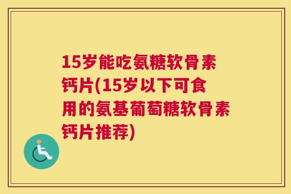 15岁能吃氨糖软骨素钙片(15岁以下可食用的氨基葡萄糖软骨素钙片推荐)