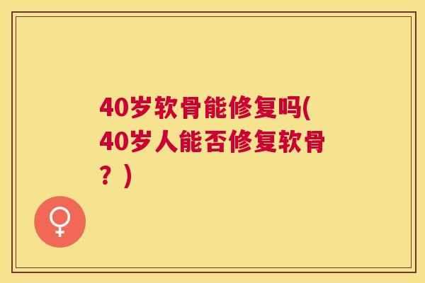 40岁软骨能修复吗(40岁人能否修复软骨?) 40岁软骨能修复吗(40岁人能否修复软骨?)