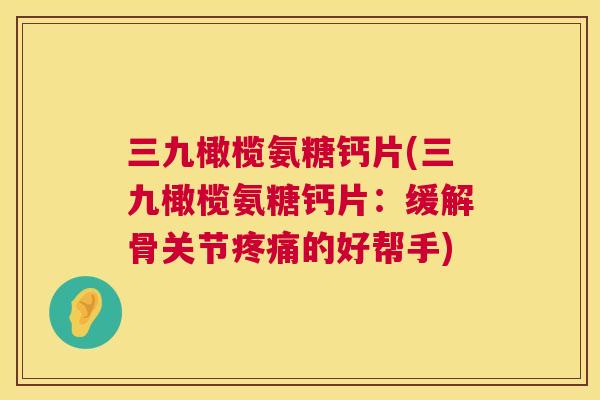三九橄榄氨糖钙片(三九橄榄氨糖钙片:缓解骨关节疼痛的好帮手)