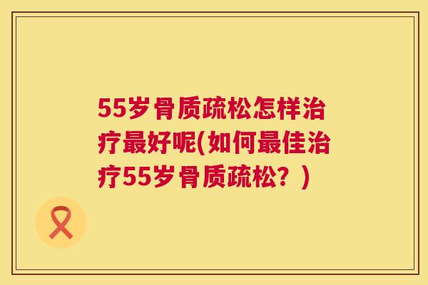 55岁骨质疏松怎样治疗最好呢(如何最佳治疗55岁骨质疏松？)