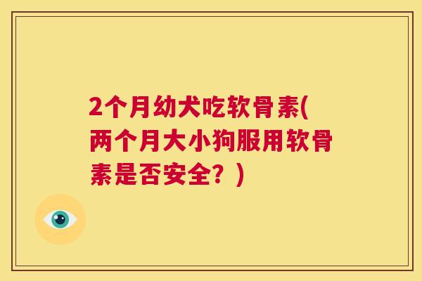 2个月幼犬吃软骨素(两个月大小狗服用软骨素是否安全？)