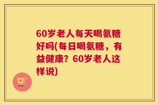 60岁老人每天喝氨糖好吗(每日喝氨糖，有益健康？60岁老人这样说)