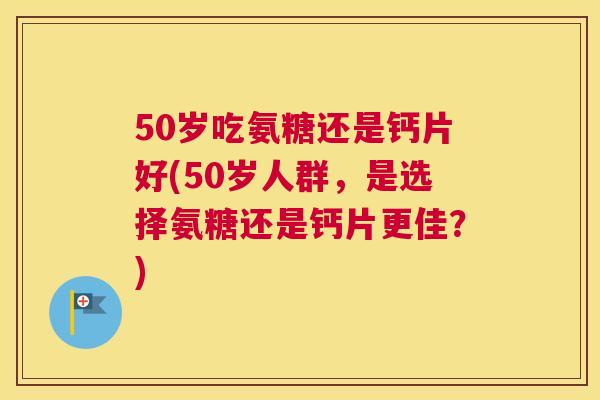 50岁吃氨糖还是钙片好(50岁人群，是选择氨糖还是钙片更佳？)