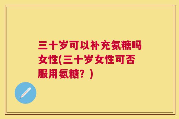 三十岁可以补充氨糖吗女性(三十岁女性可否服用氨糖？)