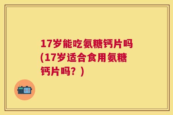 17岁能吃氨糖钙片吗(17岁适合食用氨糖钙片吗？)