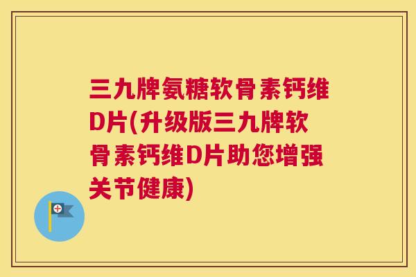 三九牌氨糖软骨素钙维D片(升级版三九牌软骨素钙维D片助您增强关节健康)