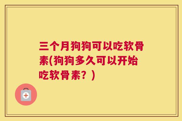 三个月狗狗可以吃软骨素(狗狗多久可以开始吃软骨素？)