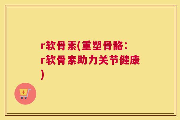 r软骨素(重塑骨骼：r软骨素助力关节健康)