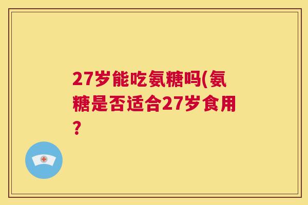 27岁能吃氨糖吗(氨糖是否适合27岁食用？