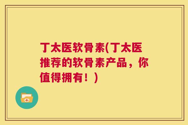 丁太医软骨素(丁太医推荐的软骨素产品，你值得拥有！)