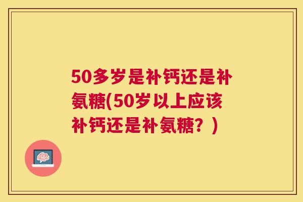 50多岁是补钙还是补氨糖(50岁以上应该补钙还是补氨糖？)