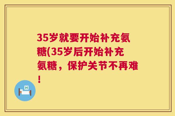 35岁就要开始补充氨糖(35岁后开始补充氨糖，保护关节不再难！