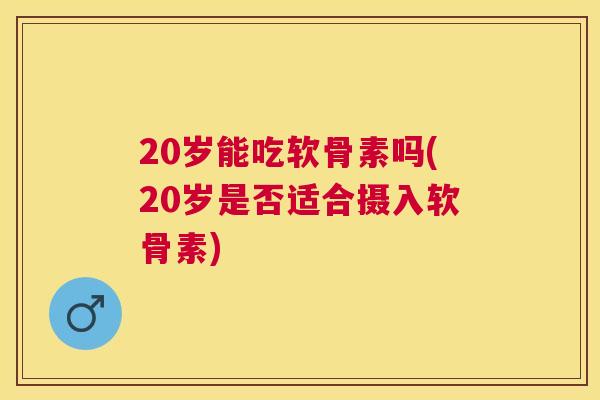 20岁能吃软骨素吗(20岁是否适合摄入软骨素)