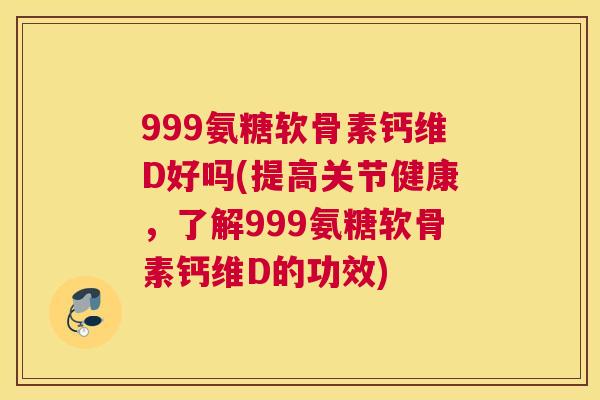 999氨糖软骨素钙维D好吗(提高关节健康，了解999氨糖软骨素钙维D的功效)