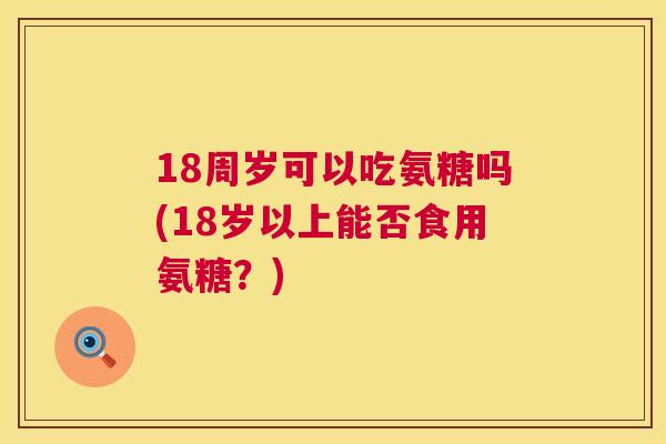 18周岁可以吃氨糖吗(18岁以上能否食用氨糖？)
