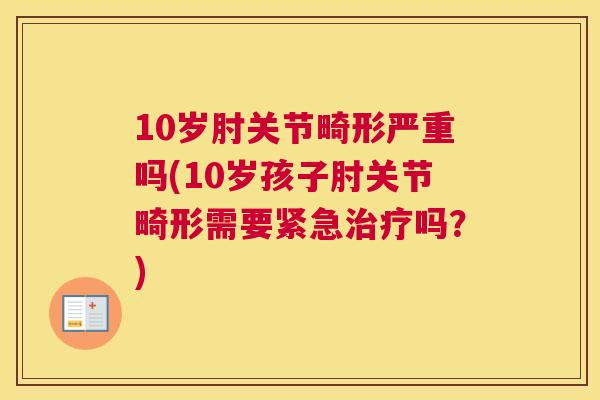 10岁肘关节畸形严重吗(10岁孩子肘关节畸形需要紧急治疗吗？)