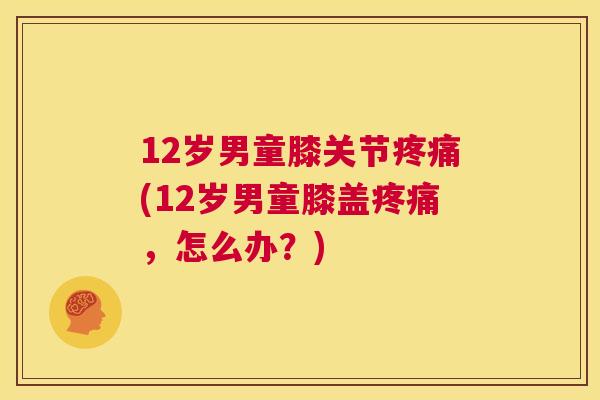 12岁男童膝关节疼痛(12岁男童膝盖疼痛，怎么办？)