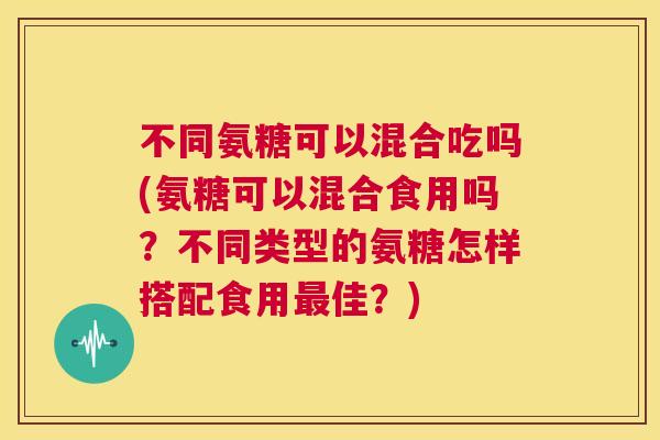 不同氨糖可以混合吃吗(氨糖可以混合食用吗?不同类型的氨糖怎样搭配食用佳?) 不同氨糖可以混合吃吗(氨糖可以混合食用吗?不同类型的氨糖怎样搭配食用佳?)