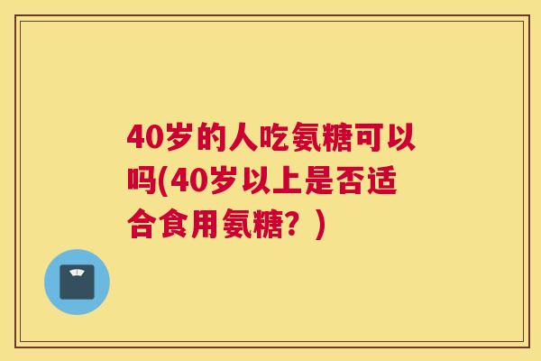 40岁的人吃氨糖可以吗(40岁以上是否适合食用氨糖？)