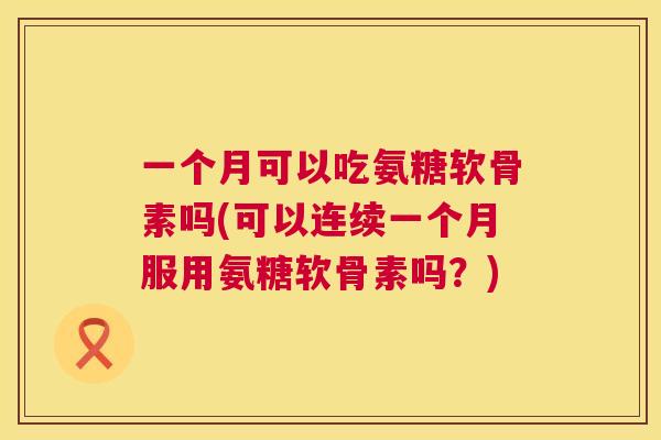 一个月可以吃氨糖软骨素吗(可以连续一个月服用氨糖软骨素吗？)