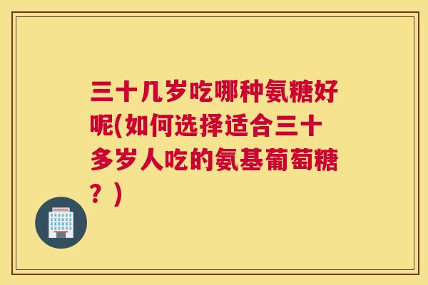 三十几岁吃哪种氨糖好呢(如何选择适合三十多岁人吃的氨基葡萄糖？)