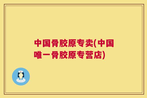 中国骨胶原专卖(中国唯一骨胶原专营店)