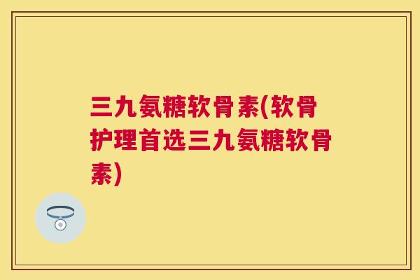 三九氨糖软骨素(软骨护理首选三九氨糖软骨素)
