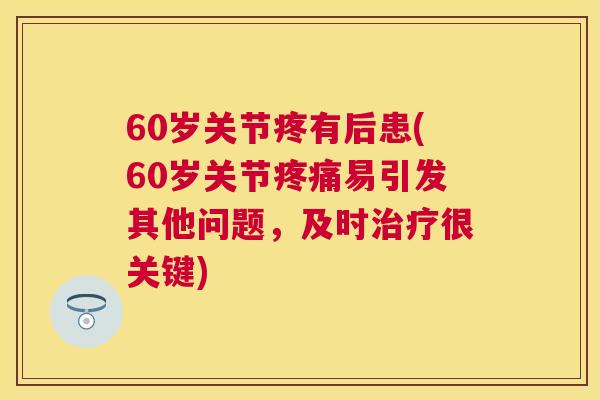 60岁关节疼有后患(60岁关节疼痛易引发其他问题，及时治疗很关键)