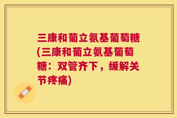 三康和葡立氨基葡萄糖(三康和葡立氨基葡萄糖：双管齐下，缓解关节疼痛)