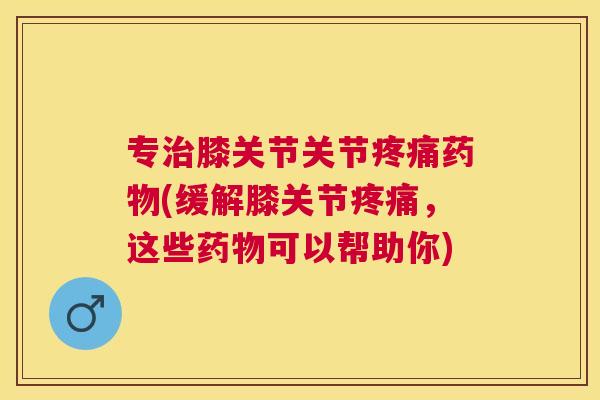 专治膝关节关节疼痛药物(缓解膝关节疼痛，这些药物可以帮助你)