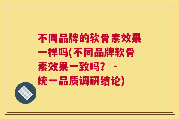 不同品牌的软骨素效果一样吗(不同品牌软骨素效果一致吗？ - 统一品质调研结论)