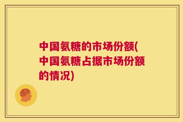 中国氨糖的市场份额(中国氨糖占据市场份额的情况)