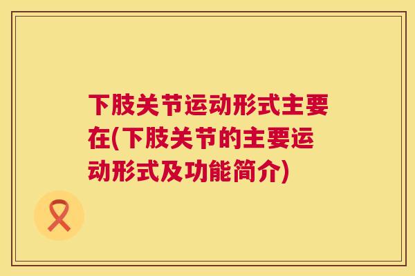 下肢关节运动形式主要在(下肢关节的主要运动形式及功能简介)