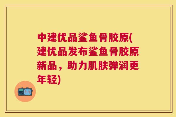 中建优品鲨鱼骨胶原(建优品发布鲨鱼骨胶原新品，助力肌肤弹润更年轻)