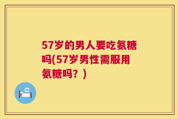 57岁的男人要吃氨糖吗(57岁男性需服用氨糖吗？)