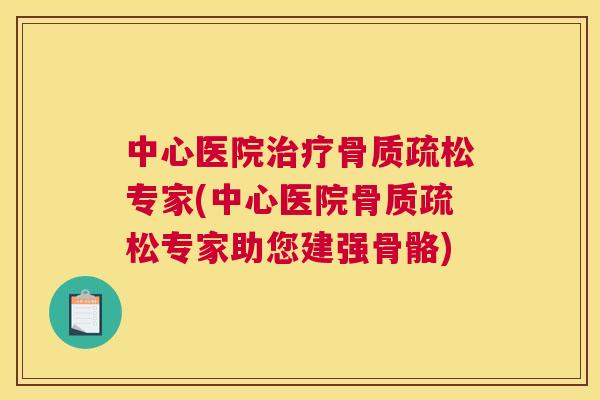 中心医院治疗骨质疏松专家(中心医院骨质疏松专家助您建强骨骼)