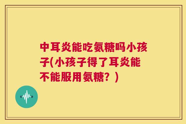 中耳炎能吃氨糖吗小孩子(小孩子得了耳炎能不能服用氨糖？)