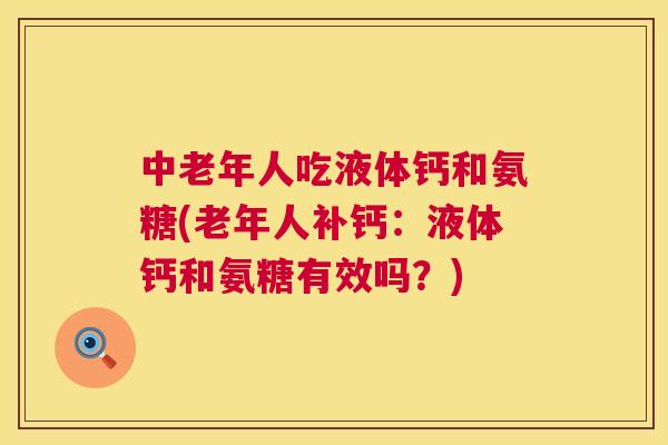 中老年人吃液体钙和氨糖(老年人补钙：液体钙和氨糖有效吗？)