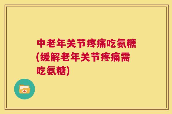 中老年关节疼痛吃氨糖(缓解老年关节疼痛需吃氨糖)