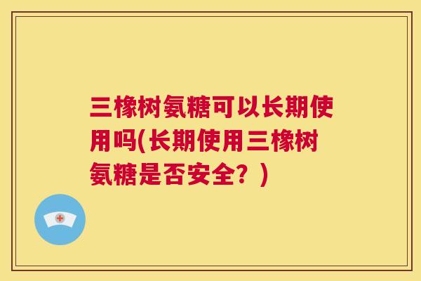 三橡树氨糖可以长期使用吗(长期使用三橡树氨糖是否安全？)