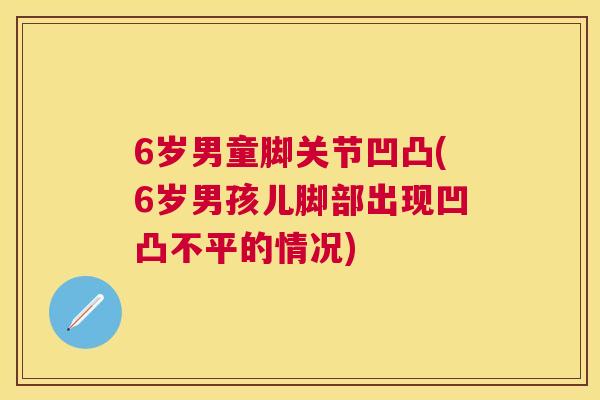 6岁男童脚关节凹凸(6岁男孩儿脚部出现凹凸不平的情况)